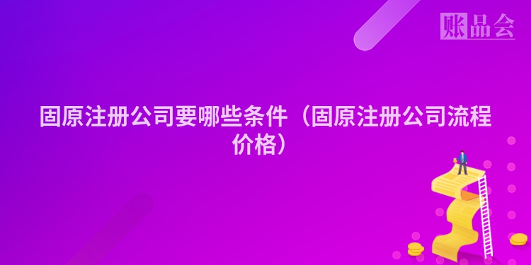 固原注册公司要哪些条件（固原注册公司流程价格）