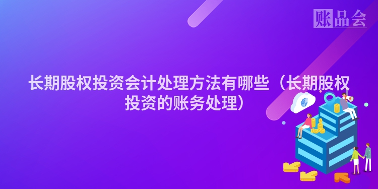 长期股权投资会计处理方法有哪些（长期股权投资的账务处理）