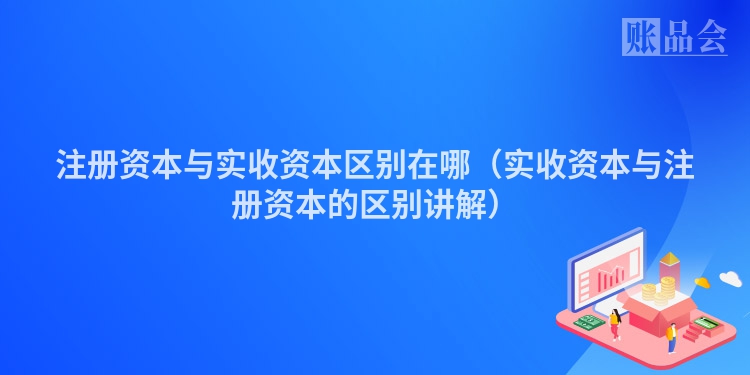 注册资本与实收资本区别在哪(实收资本与注册资本的区别讲解)