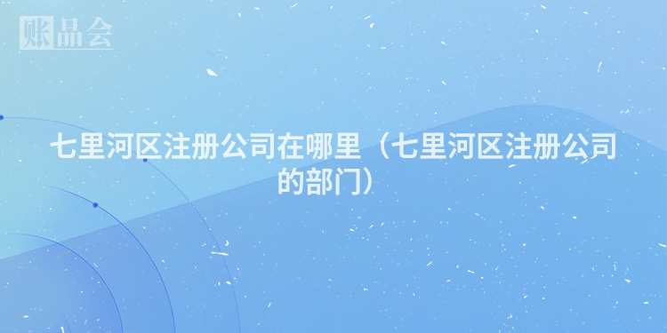 七里河区注册公司在哪里（七里河区注册公司的部门）