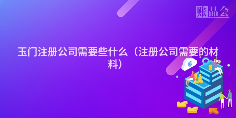 玉门注册公司需要些什么（注册公司需要的材料）