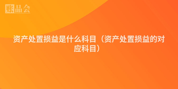 资产处置损益是什么科目（资产处置损益的对应科目）