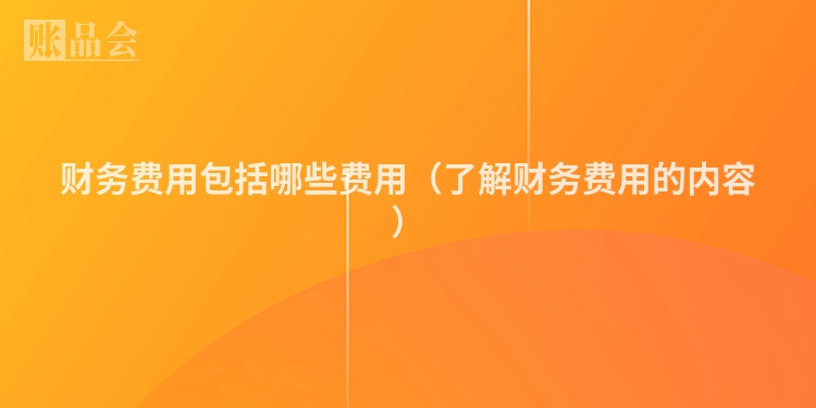 财务费用包括哪些费用（了解财务费用的内容）