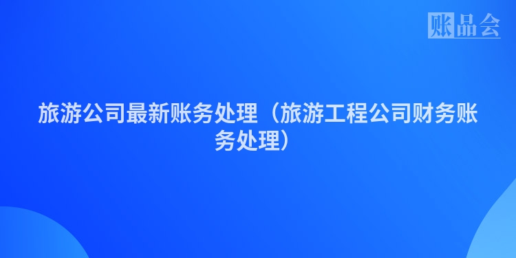 旅游公司最新账务处理（旅游工程公司财务账务处理）