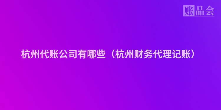 杭州代账公司有哪些（杭州财务代理记账）