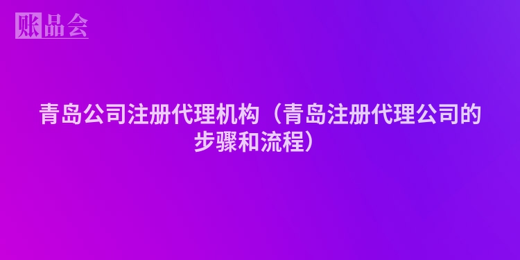 青岛公司注册代理机构（青岛注册代理公司的步骤和流程）