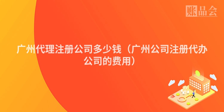 广州代理注册公司多少钱（广州公司注册代办公司的费用）