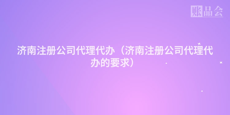 济南注册公司代理代办（济南注册公司代理代办的要求）