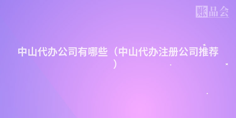 中山代办公司有哪些（中山代办注册公司推荐）