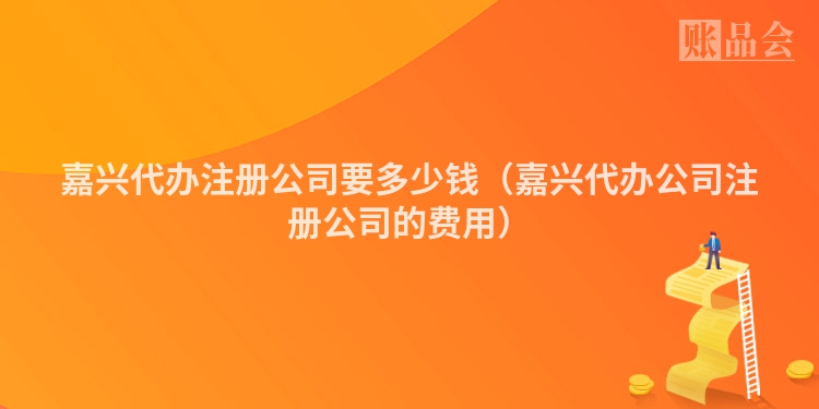 嘉兴代办注册公司要多少钱（嘉兴代办公司注册公司的费用）