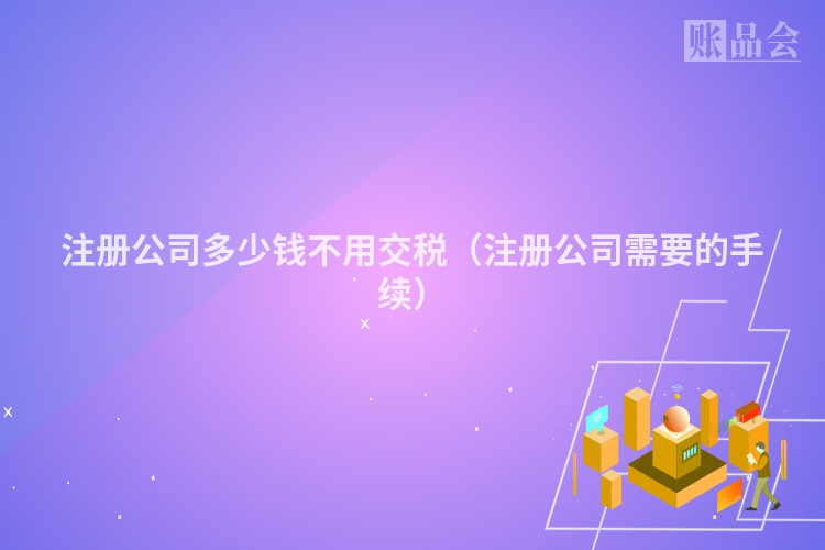 注册公司多少钱不用交税（注册公司需要的手续）