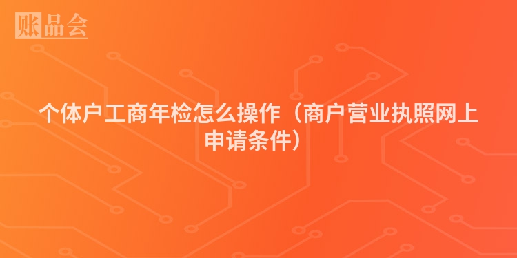 个体户工商年检怎么操作（商户营业执照网上申请条件）
