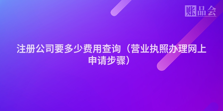 注册公司要多少费用查询(营业执照办理网上申请步骤)