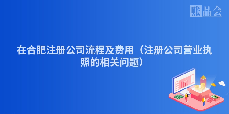 在合肥注册公司流程及费用（注册公司营业执照的相关问题）