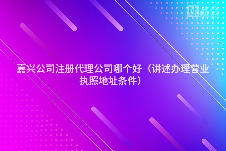 嘉兴公司注册代理公司哪个好（讲述办理营业执照地址条件）