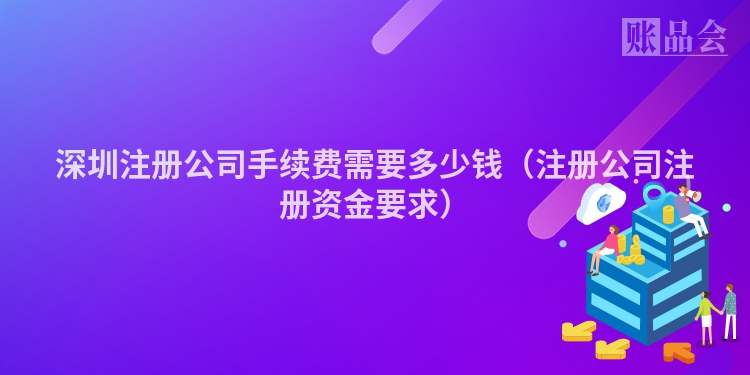 深圳注册公司手续费需要多少钱(注册公司注册资金要求)