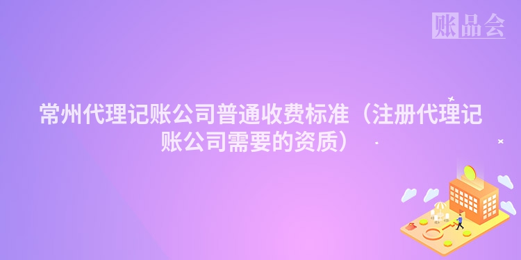 常州代理记账公司普通收费标准（注册代理记账公司需要的资质）