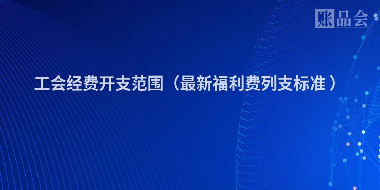 工会经费开支范围（最新福利费列支标准 ）