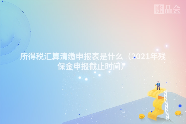 所得税汇算清缴申报表是什么（2021年残保金申报截止时间）
