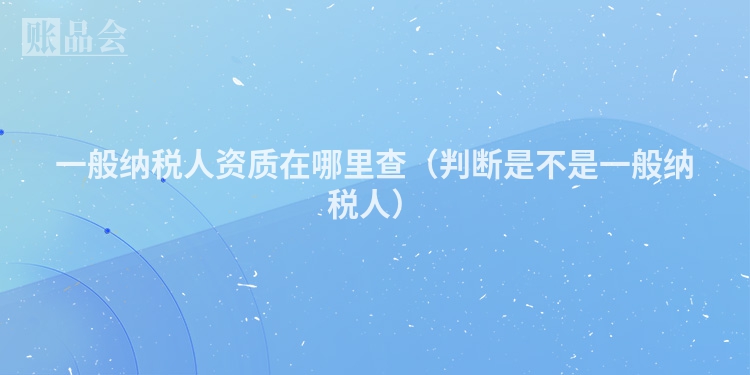 一般纳税人资质在哪里查(判断是不是一般纳税人)