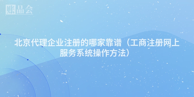 北京代理企业注册的哪家靠谱（工商注册网上服务系统操作方法）