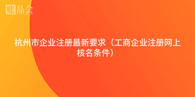 杭州市企业注册最新要求（工商企业注册网上核名条件）