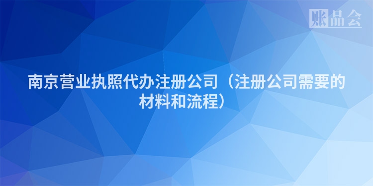 南京营业执照代办注册公司（注册公司需要的材料和流程）