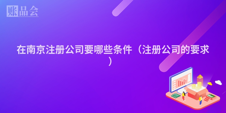 在南京注册公司要哪些条件（注册公司的要求）