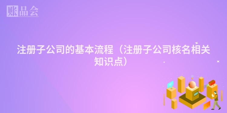 注册子公司的基本流程（注册子公司核名相关知识点）