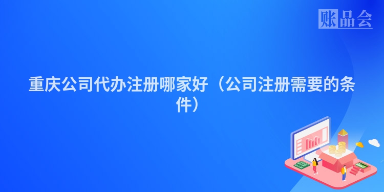 重庆公司代办注册哪家好(公司注册需要的条件)