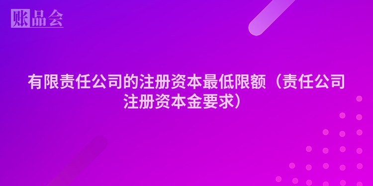 有限责任公司的注册资本最低限额（责任公司注册资本金要求）
