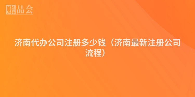 济南代办公司注册多少钱（济南最新注册公司流程）