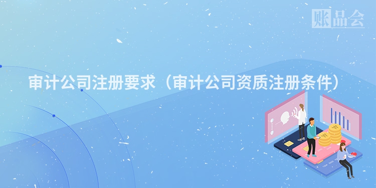 审计公司注册要求（审计公司资质注册条件）