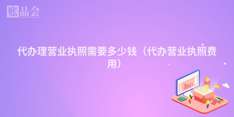 代办理营业执照需要多少钱（代办营业执照费用）