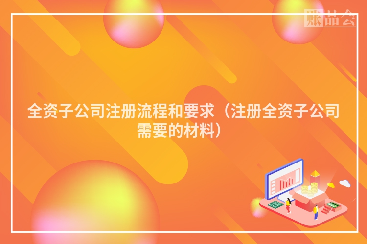 全资子公司注册流程和要求（注册全资子公司需要的材料）