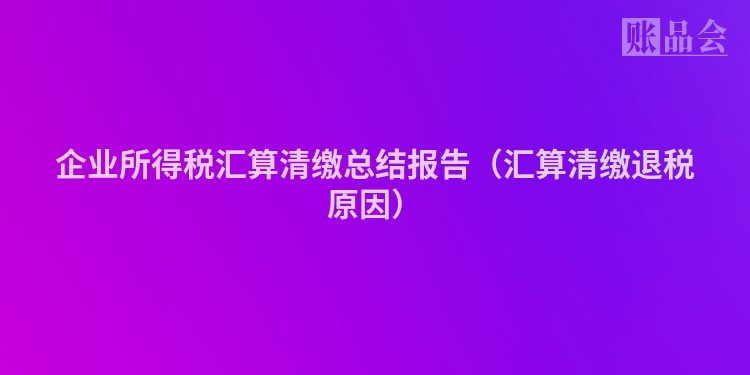 企业所得税汇算清缴总结报告（汇算清缴退税原因）