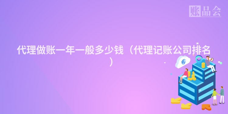 代理做账一年一般多少钱（代理记账公司排名）