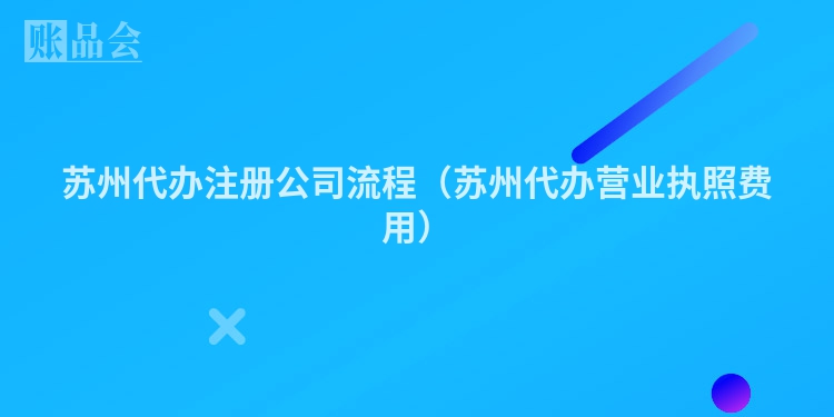 苏州代办注册公司流程（苏州代办营业执照费用）
