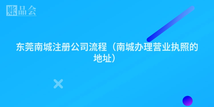 东莞南城注册公司流程（南城办理营业执照的地址）