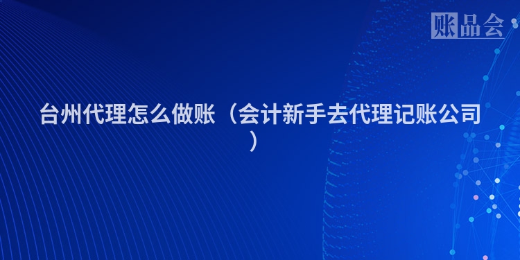 台州代理怎么做账（会计新手去代理记账公司）