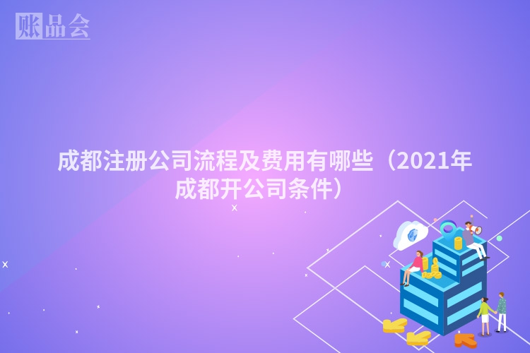 成都注册公司流程及费用有哪些（2021年成都开公司条件）