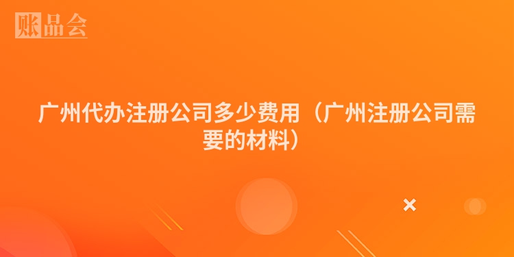 广州代办注册公司多少费用（广州注册公司需要的材料）