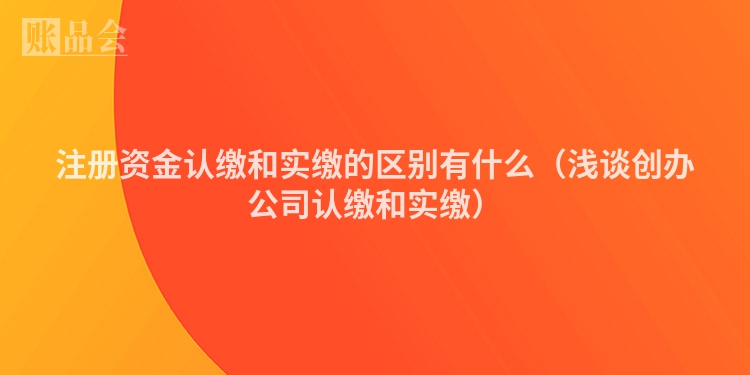 注册资金认缴和实缴的区别有什么（浅谈创办公司认缴和实缴）