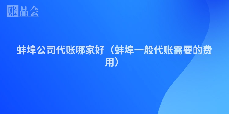 蚌埠公司代账哪家好（蚌埠一般代账需要的费用）