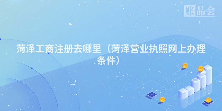 菏泽工商注册去哪里（菏泽营业执照网上办理条件）