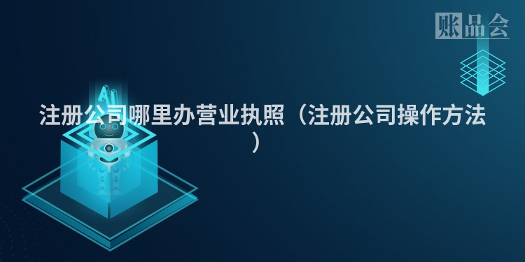 注册公司哪里办营业执照（注册公司操作方法）