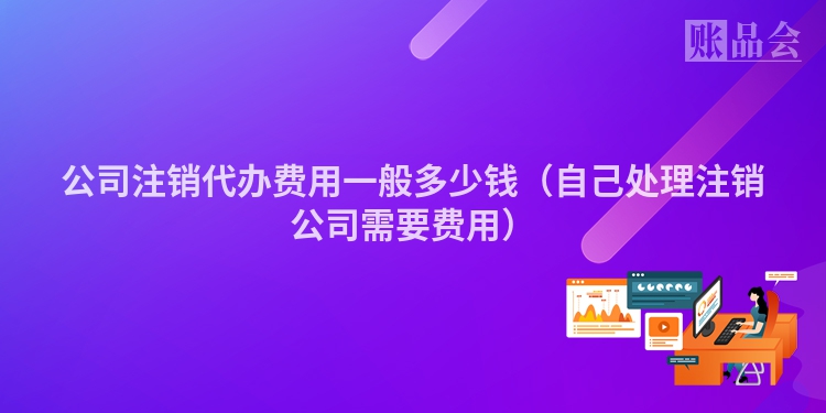 公司注销代办费用一般多少钱（自己处理注销公司需要费用）