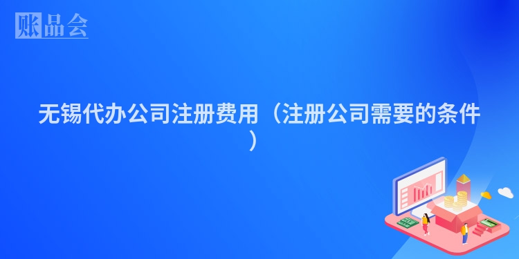 无锡代办公司注册费用(注册公司需要的条件)