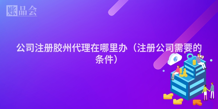 公司注册胶州代理在哪里办（注册公司需要的条件）