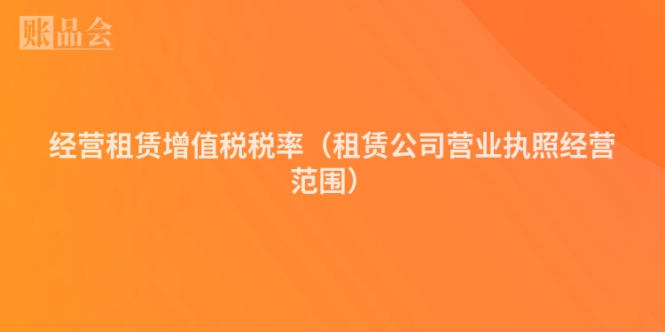 经营租赁增值税税率（租赁公司营业执照经营范围）